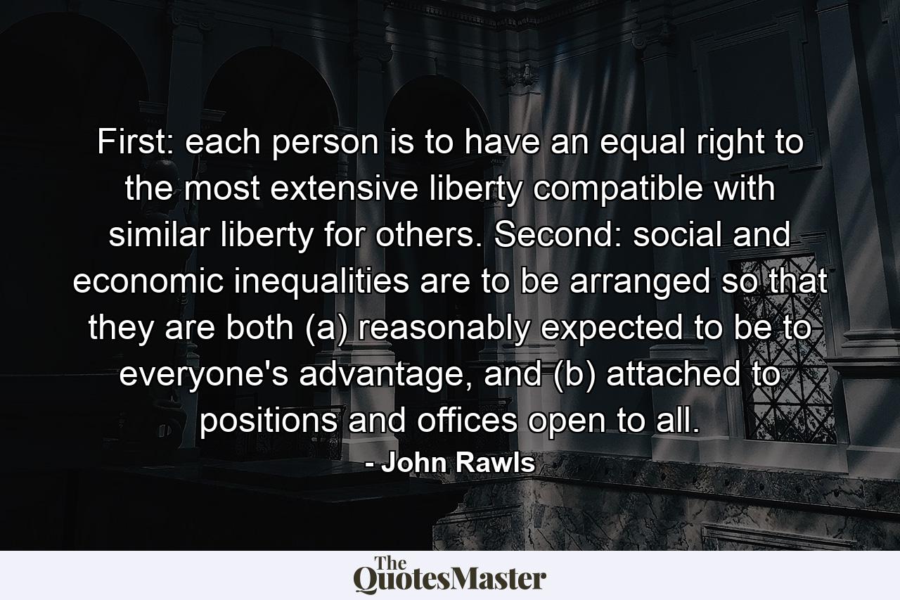 First: each person is to have an equal right to the most extensive liberty compatible with similar liberty for others. Second: social and economic inequalities are to be arranged so that they are both (a) reasonably expected to be to everyone's advantage, and (b) attached to positions and offices open to all. - Quote by John Rawls