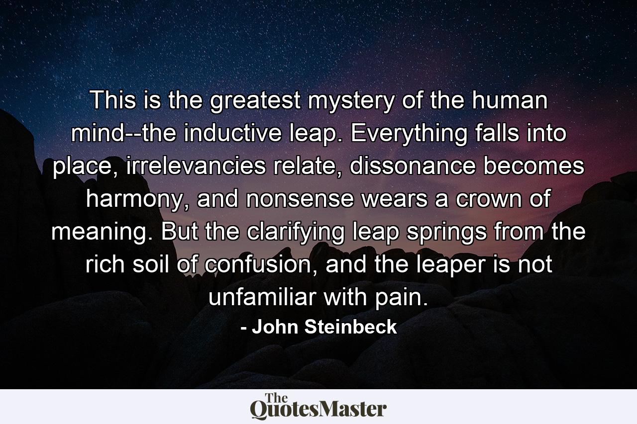 This is the greatest mystery of the human mind--the inductive leap. Everything falls into place, irrelevancies relate, dissonance becomes harmony, and nonsense wears a crown of meaning. But the clarifying leap springs from the rich soil of confusion, and the leaper is not unfamiliar with pain. - Quote by John Steinbeck