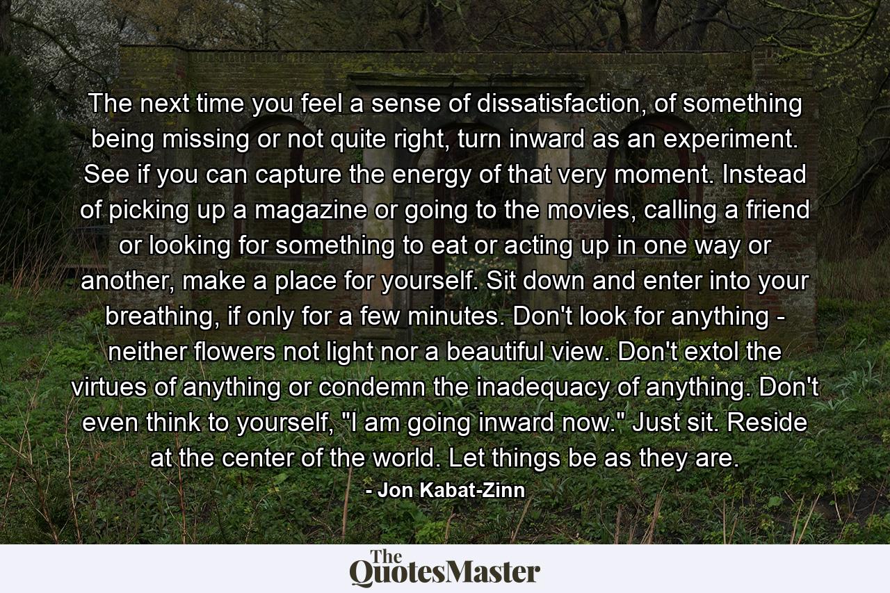 The next time you feel a sense of dissatisfaction, of something being missing or not quite right, turn inward as an experiment. See if you can capture the energy of that very moment. Instead of picking up a magazine or going to the movies, calling a friend or looking for something to eat or acting up in one way or another, make a place for yourself. Sit down and enter into your breathing, if only for a few minutes. Don't look for anything - neither flowers not light nor a beautiful view. Don't extol the virtues of anything or condemn the inadequacy of anything. Don't even think to yourself, 