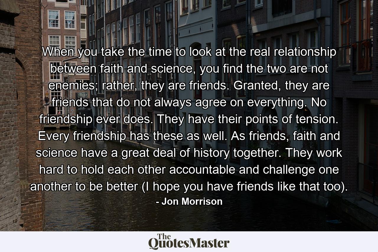 When you take the time to look at the real relationship between faith and science, you find the two are not enemies; rather, they are friends. Granted, they are friends that do not always agree on everything. No friendship ever does. They have their points of tension. Every friendship has these as well. As friends, faith and science have a great deal of history together. They work hard to hold each other accountable and challenge one another to be better (I hope you have friends like that too). - Quote by Jon Morrison