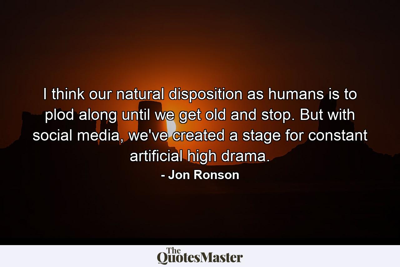 I think our natural disposition as humans is to plod along until we get old and stop. But with social media, we've created a stage for constant artificial high drama. - Quote by Jon Ronson