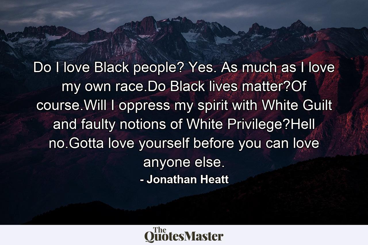 Do I love Black people? Yes. As much as I love my own race.Do Black lives matter?Of course.Will I oppress my spirit with White Guilt and faulty notions of White Privilege?Hell no.Gotta love yourself before you can love anyone else. - Quote by Jonathan Heatt