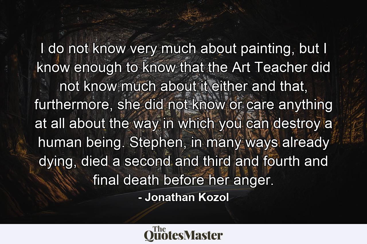 I do not know very much about painting, but I know enough to know that the Art Teacher did not know much about it either and that, furthermore, she did not know or care anything at all about the way in which you can destroy a human being. Stephen, in many ways already dying, died a second and third and fourth and final death before her anger. - Quote by Jonathan Kozol