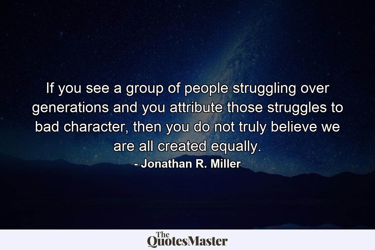 If you see a group of people struggling over generations and you attribute those struggles to bad character, then you do not truly believe we are all created equally. - Quote by Jonathan R. Miller