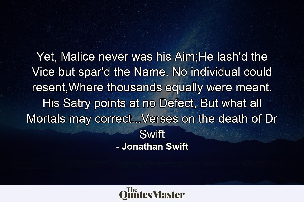 Yet, Malice never was his Aim;He lash'd the Vice but spar'd the Name. No individual could resent,Where thousands equally were meant. His Satry points at no Defect, But what all Mortals may correct...Verses on the death of Dr Swift - Quote by Jonathan Swift