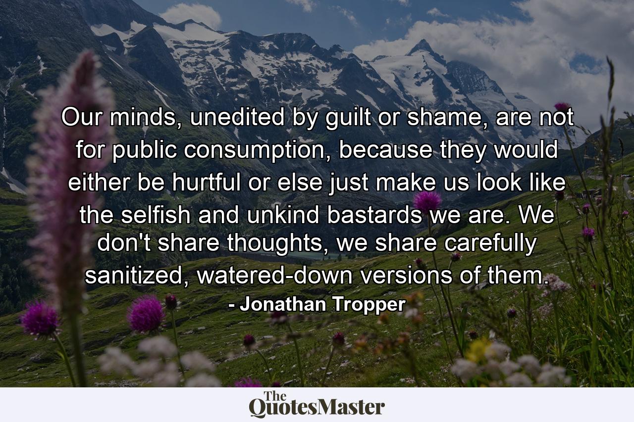 Our minds, unedited by guilt or shame, are not for public consumption, because they would either be hurtful or else just make us look like the selfish and unkind bastards we are. We don't share thoughts, we share carefully sanitized, watered-down versions of them. - Quote by Jonathan Tropper