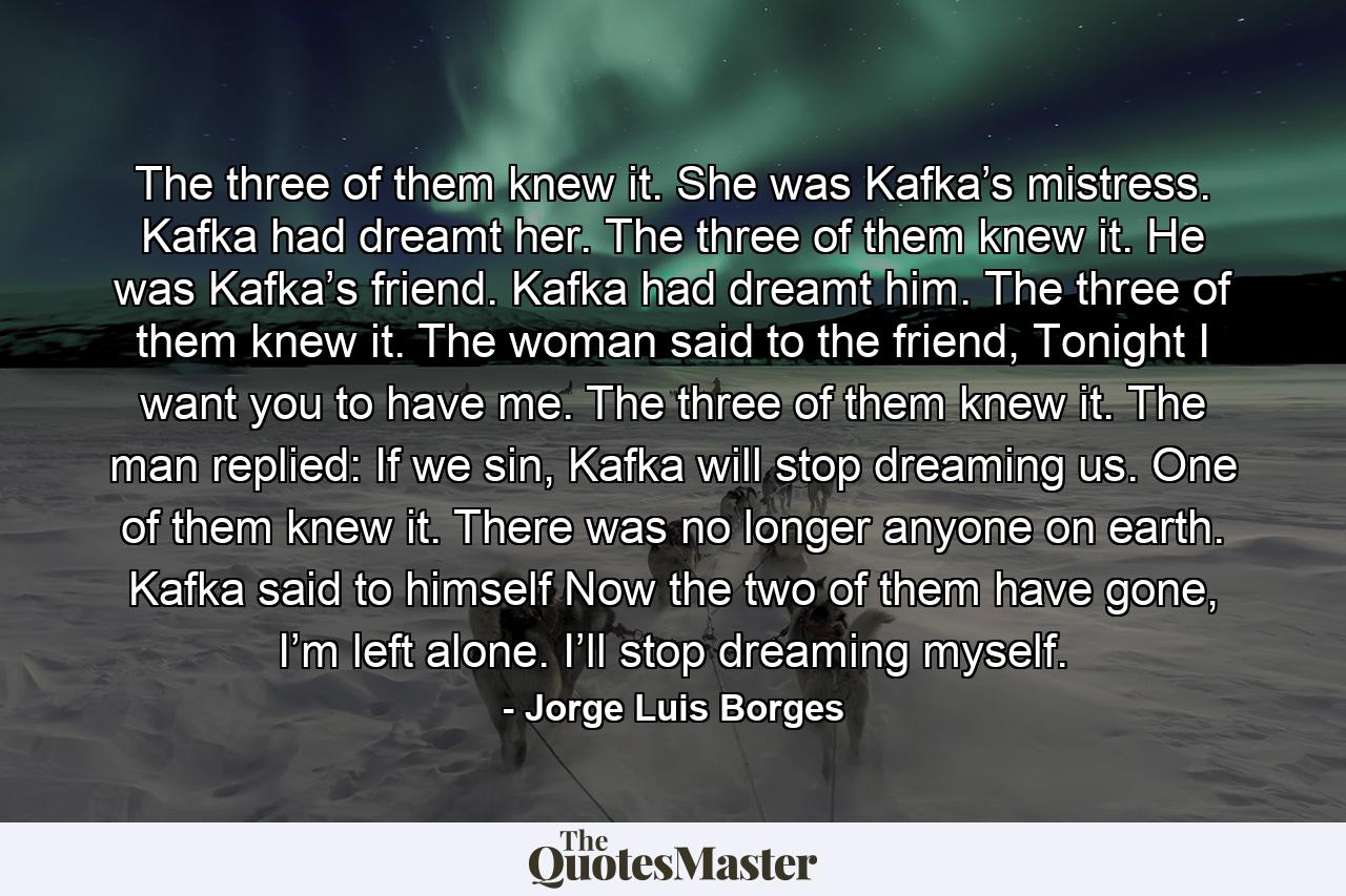 The three of them knew it. She was Kafka’s mistress. Kafka had dreamt her. The three of them knew it. He was Kafka’s friend. Kafka had dreamt him. The three of them knew it. The woman said to the friend, Tonight I want you to have me. The three of them knew it. The man replied: If we sin, Kafka will stop dreaming us. One of them knew it. There was no longer anyone on earth. Kafka said to himself Now the two of them have gone, I’m left alone. I’ll stop dreaming myself. - Quote by Jorge Luis Borges