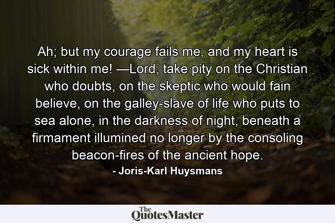 Ah; but my courage fails me, and my heart is sick within me! —Lord, take pity on the Christian who doubts, on the skeptic who would fain believe, on the galley-slave of life who puts to sea alone, in the darkness of night, beneath a firmament illumined no longer by the consoling beacon-fires of the ancient hope. - Quote by Joris-Karl Huysmans