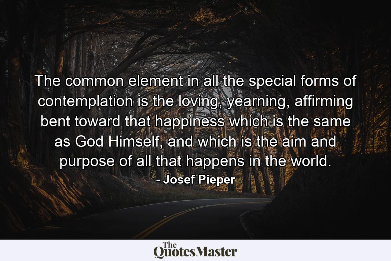 The common element in all the special forms of contemplation is the loving, yearning, affirming bent toward that happiness which is the same as God Himself, and which is the aim and purpose of all that happens in the world. - Quote by Josef Pieper