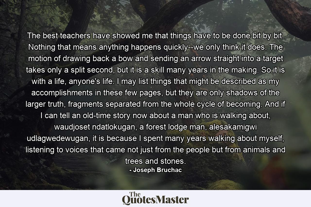 The best teachers have showed me that things have to be done bit by bit. Nothing that means anything happens quickly--we only think it does. The motion of drawing back a bow and sending an arrow straight into a target takes only a split second, but it is a skill many years in the making. So it is with a life, anyone's life. I may list things that might be described as my accomplishments in these few pages, but they are only shadows of the larger truth, fragments separated from the whole cycle of becoming. And if I can tell an old-time story now about a man who is walking about, waudjoset ndatlokugan, a forest lodge man, alesakamigwi udlagwedewugan, it is because I spent many years walking about myself, listening to voices that came not just from the people but from animals and trees and stones. - Quote by Joseph Bruchac