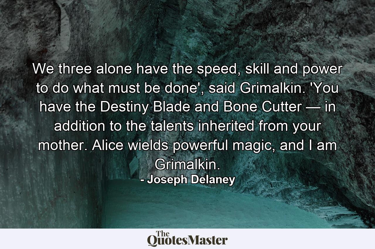 We three alone have the speed, skill and power to do what must be done', said Grimalkin. 'You have the Destiny Blade and Bone Cutter — in addition to the talents inherited from your mother. Alice wields powerful magic, and I am Grimalkin. - Quote by Joseph Delaney