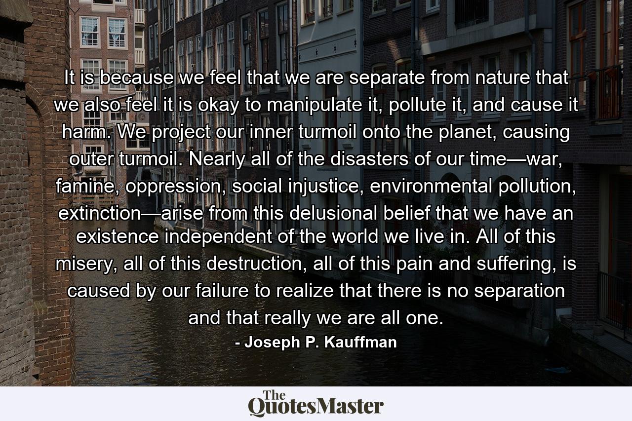 It is because we feel that we are separate from nature that we also feel it is okay to manipulate it, pollute it, and cause it harm. We project our inner turmoil onto the planet, causing outer turmoil. Nearly all of the disasters of our time—war, famine, oppression, social injustice, environmental pollution, extinction—arise from this delusional belief that we have an existence independent of the world we live in. All of this misery, all of this destruction, all of this pain and suffering, is caused by our failure to realize that there is no separation and that really we are all one. - Quote by Joseph P. Kauffman