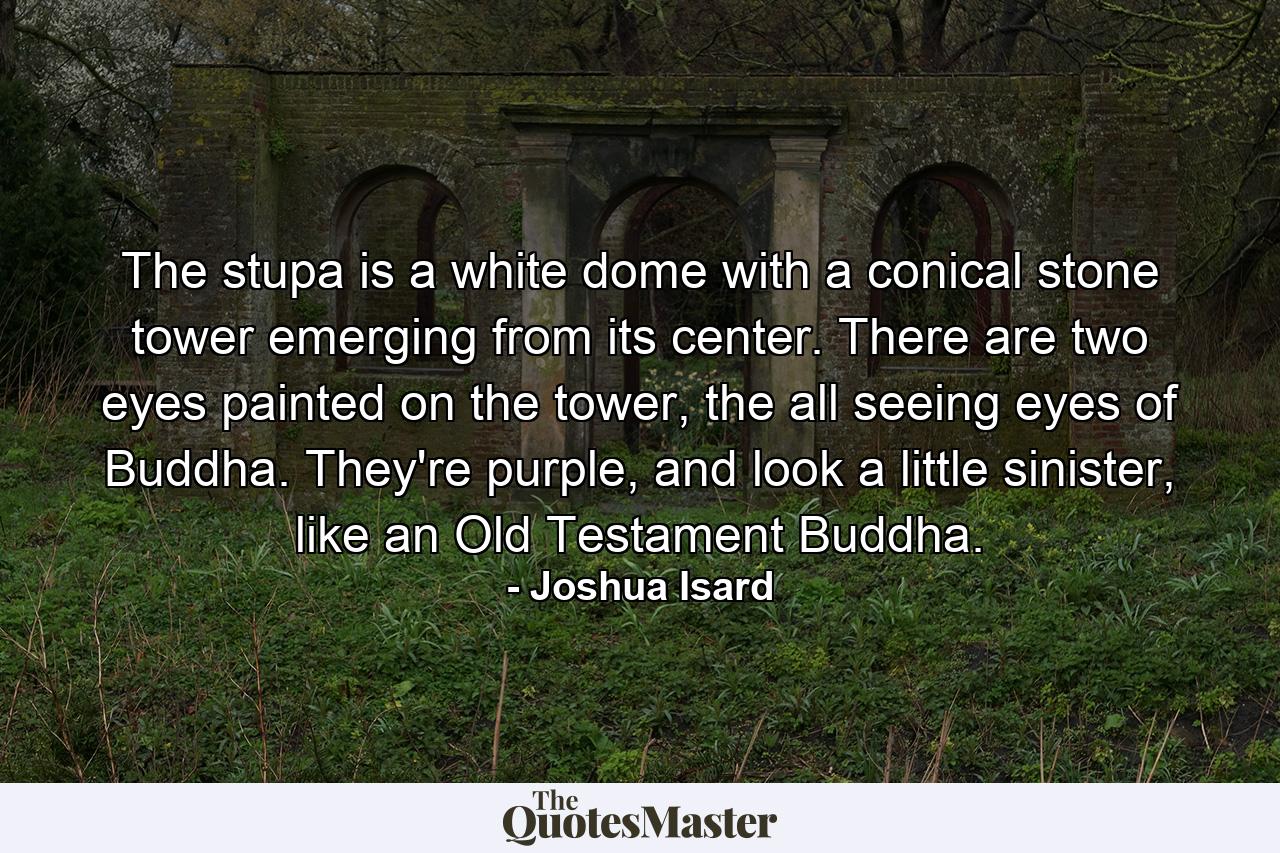 The stupa is a white dome with a conical stone tower emerging from its center. There are two eyes painted on the tower, the all seeing eyes of Buddha. They're purple, and look a little sinister, like an Old Testament Buddha. - Quote by Joshua Isard