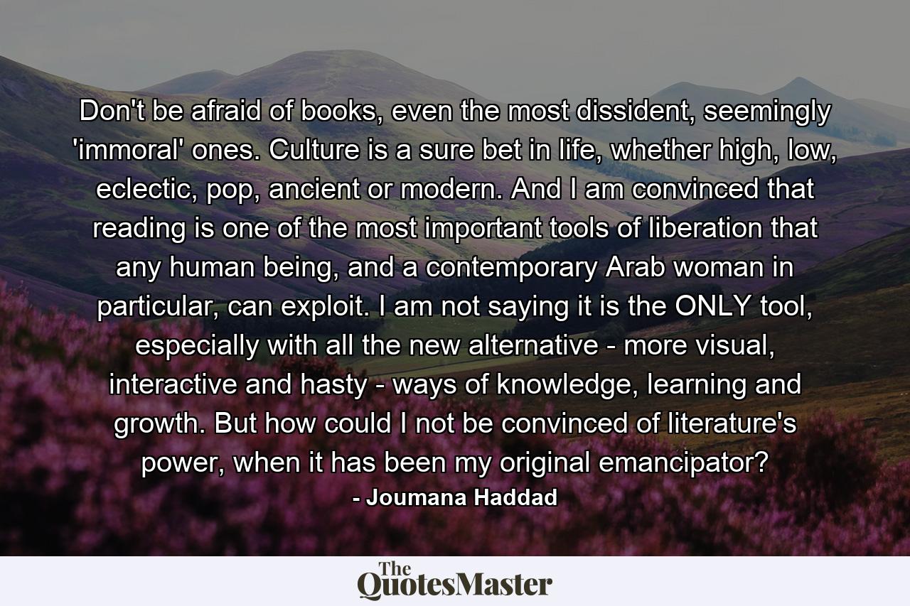 Don't be afraid of books, even the most dissident, seemingly 'immoral' ones. Culture is a sure bet in life, whether high, low, eclectic, pop, ancient or modern. And I am convinced that reading is one of the most important tools of liberation that any human being, and a contemporary Arab woman in particular, can exploit. I am not saying it is the ONLY tool, especially with all the new alternative - more visual, interactive and hasty - ways of knowledge, learning and growth. But how could I not be convinced of literature's power, when it has been my original emancipator? - Quote by Joumana Haddad