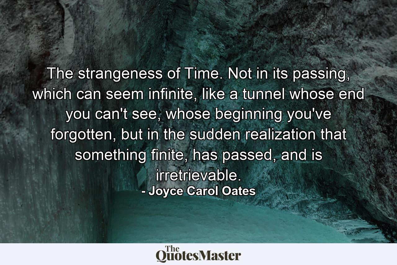 The strangeness of Time. Not in its passing, which can seem infinite, like a tunnel whose end you can't see, whose beginning you've forgotten, but in the sudden realization that something finite, has passed, and is irretrievable. - Quote by Joyce Carol Oates