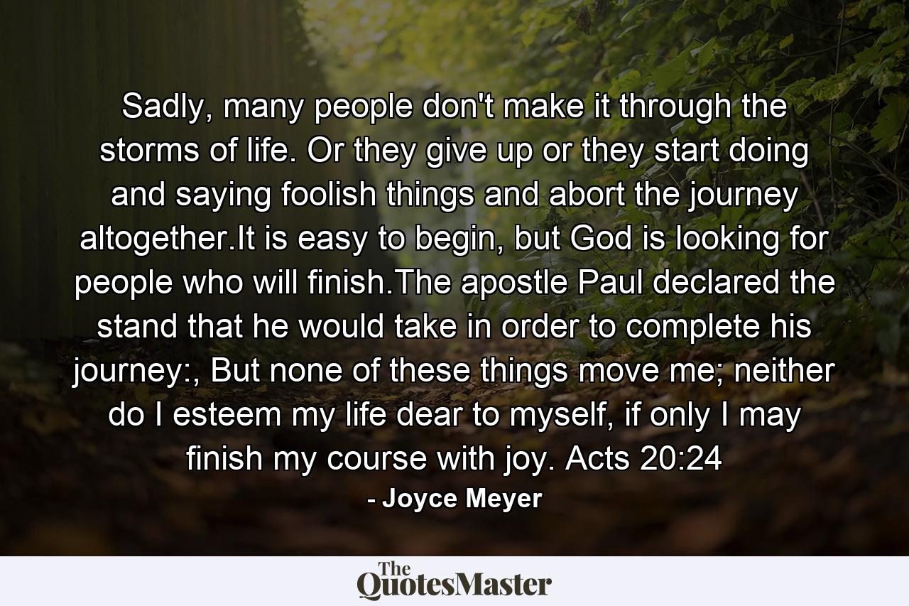 Sadly, many people don't make it through the storms of life. Or they give up or they start doing and saying foolish things and abort the journey altogether.It is easy to begin, but God is looking for people who will finish.The apostle Paul declared the stand that he would take in order to complete his journey:, But none of these things move me; neither do I esteem my life dear to myself, if only I may finish my course with joy. Acts 20:24 - Quote by Joyce Meyer