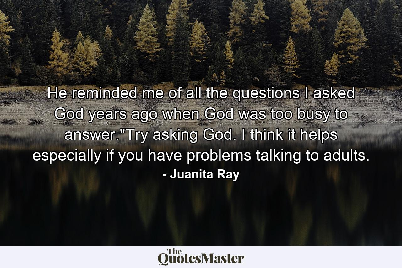 He reminded me of all the questions I asked God years ago when God was too busy to answer.