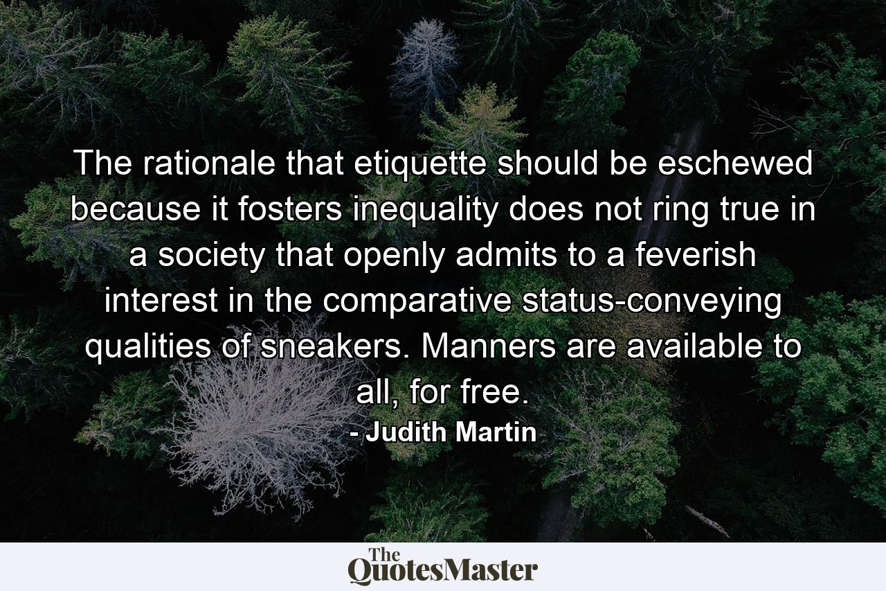 The rationale that etiquette should be eschewed because it fosters inequality does not ring true in a society that openly admits to a feverish interest in the comparative status-conveying qualities of sneakers. Manners are available to all, for free. - Quote by Judith Martin