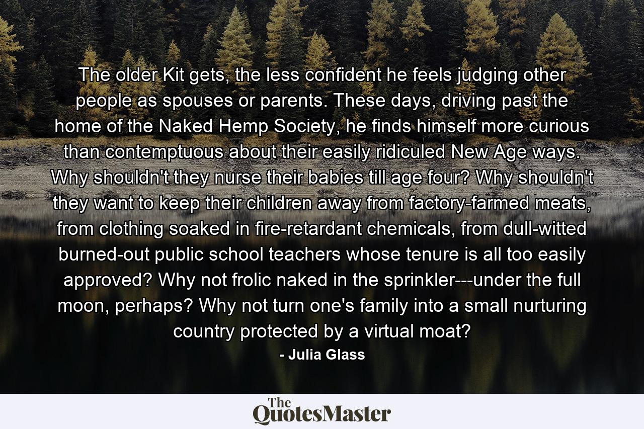 The older Kit gets, the less confident he feels judging other people as spouses or parents. These days, driving past the home of the Naked Hemp Society, he finds himself more curious than contemptuous about their easily ridiculed New Age ways. Why shouldn't they nurse their babies till age four? Why shouldn't they want to keep their children away from factory-farmed meats, from clothing soaked in fire-retardant chemicals, from dull-witted burned-out public school teachers whose tenure is all too easily approved? Why not frolic naked in the sprinkler---under the full moon, perhaps? Why not turn one's family into a small nurturing country protected by a virtual moat? - Quote by Julia Glass