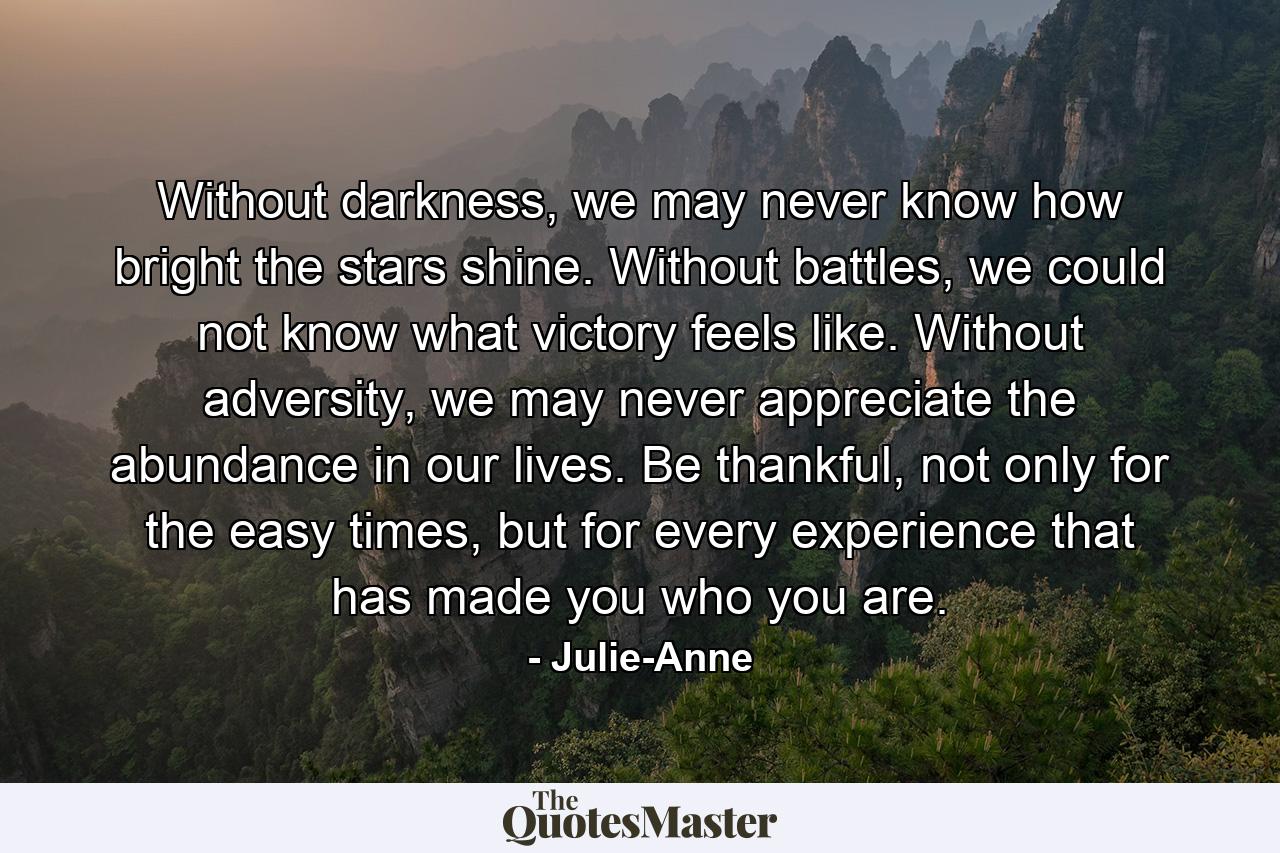 Without darkness, we may never know how bright the stars shine. Without battles, we could not know what victory feels like. Without adversity, we may never appreciate the abundance in our lives. Be thankful, not only for the easy times, but for every experience that has made you who you are. - Quote by Julie-Anne