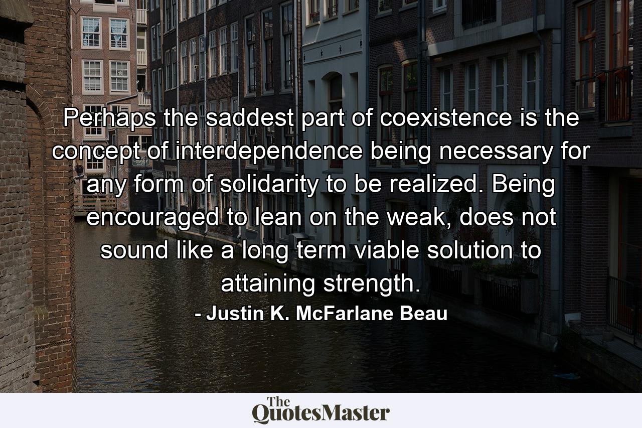 Perhaps the saddest part of coexistence is the concept of interdependence being necessary for any form of solidarity to be realized. Being encouraged to lean on the weak, does not sound like a long term viable solution to attaining strength. - Quote by Justin K. McFarlane Beau