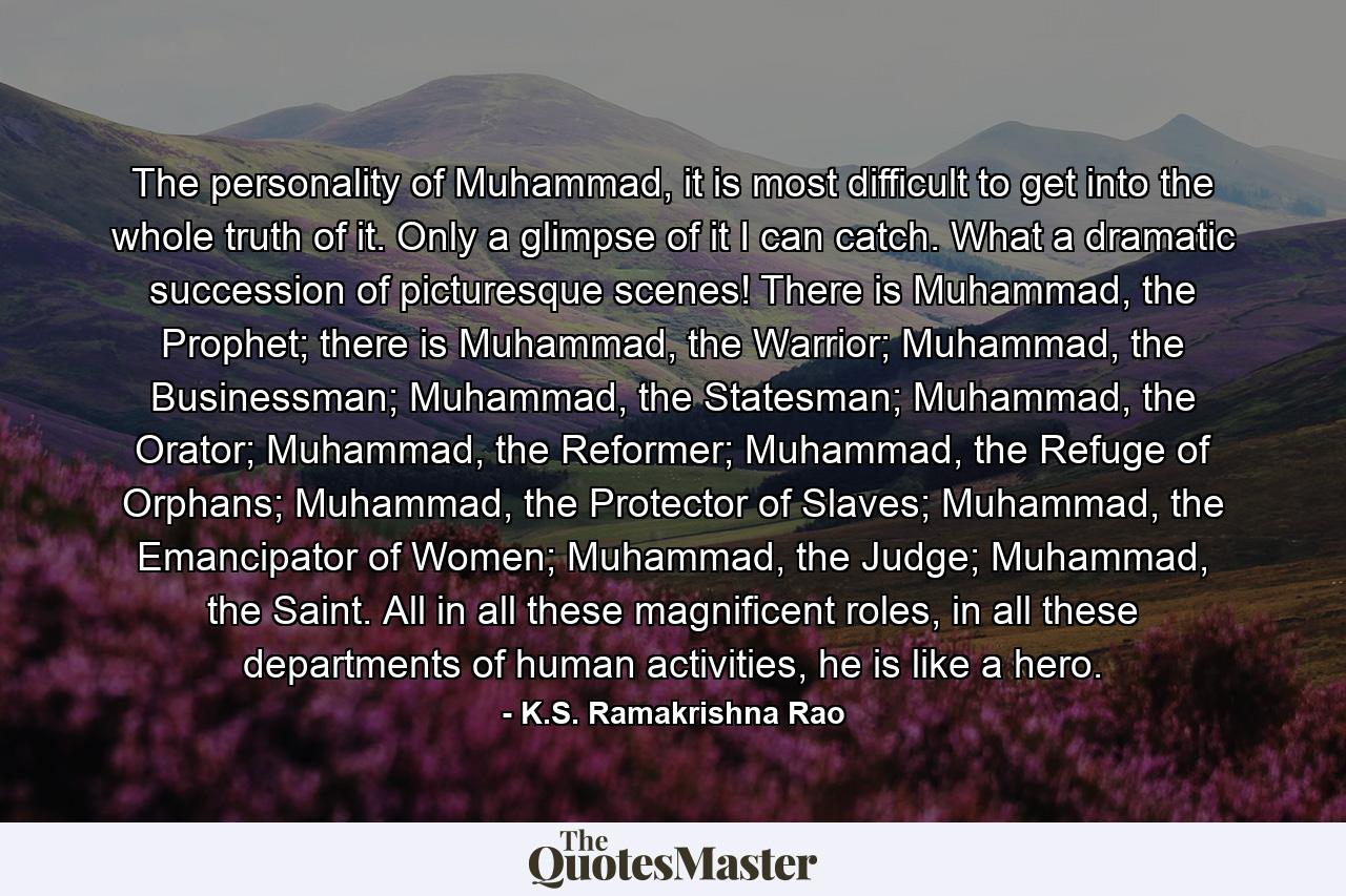 The personality of Muhammad, it is most difficult to get into the whole truth of it. Only a glimpse of it I can catch. What a dramatic succession of picturesque scenes! There is Muhammad, the Prophet; there is Muhammad, the Warrior; Muhammad, the Businessman; Muhammad, the Statesman; Muhammad, the Orator; Muhammad, the Reformer; Muhammad, the Refuge of Orphans; Muhammad, the Protector of Slaves; Muhammad, the Emancipator of Women; Muhammad, the Judge; Muhammad, the Saint. All in all these magnificent roles, in all these departments of human activities, he is like a hero. - Quote by K.S. Ramakrishna Rao