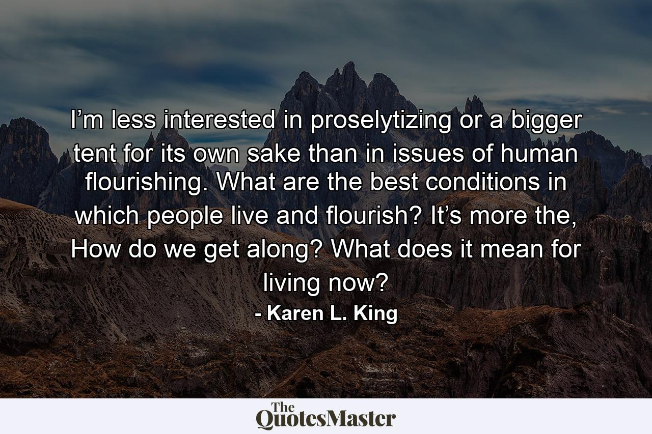 I’m less interested in proselytizing or a bigger tent for its own sake than in issues of human flourishing. What are the best conditions in which people live and flourish? It’s more the, How do we get along? What does it mean for living now? - Quote by Karen L. King