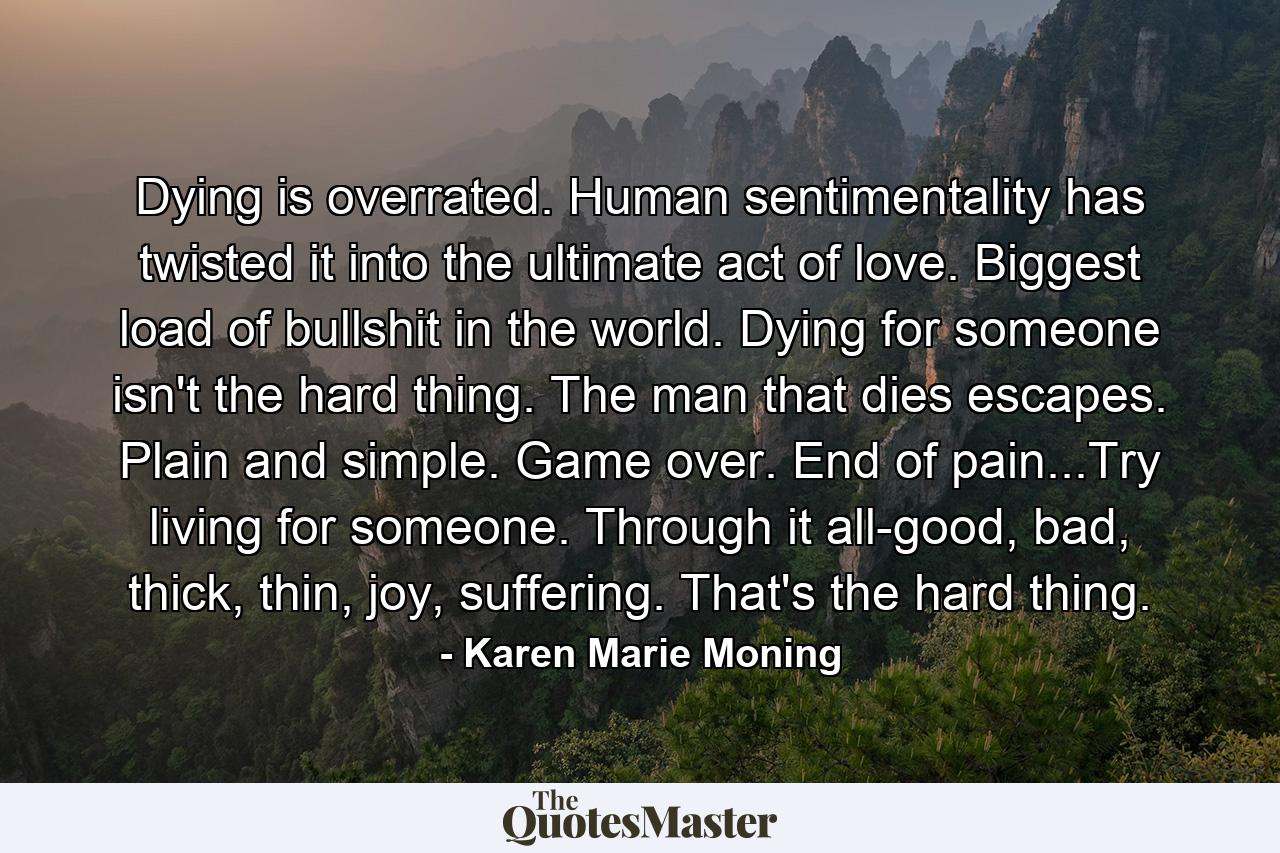 Dying is overrated. Human sentimentality has twisted it into the ultimate act of love. Biggest load of bullshit in the world. Dying for someone isn't the hard thing. The man that dies escapes. Plain and simple. Game over. End of pain...Try living for someone. Through it all-good, bad, thick, thin, joy, suffering. That's the hard thing. - Quote by Karen Marie Moning