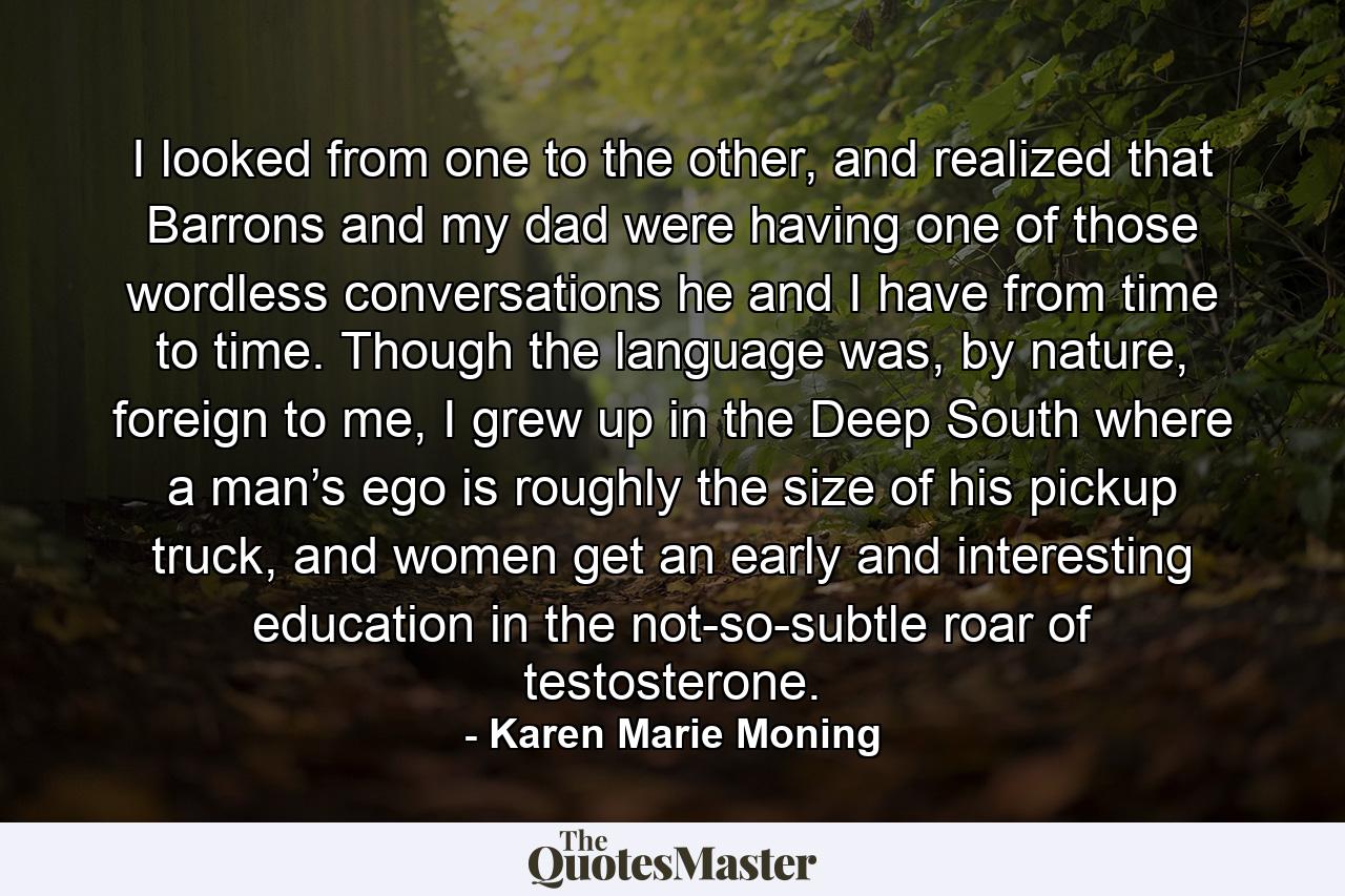 I looked from one to the other, and realized that Barrons and my dad were having one of those wordless conversations he and I have from time to time. Though the language was, by nature, foreign to me, I grew up in the Deep South where a man’s ego is roughly the size of his pickup truck, and women get an early and interesting education in the not-so-subtle roar of testosterone. - Quote by Karen Marie Moning