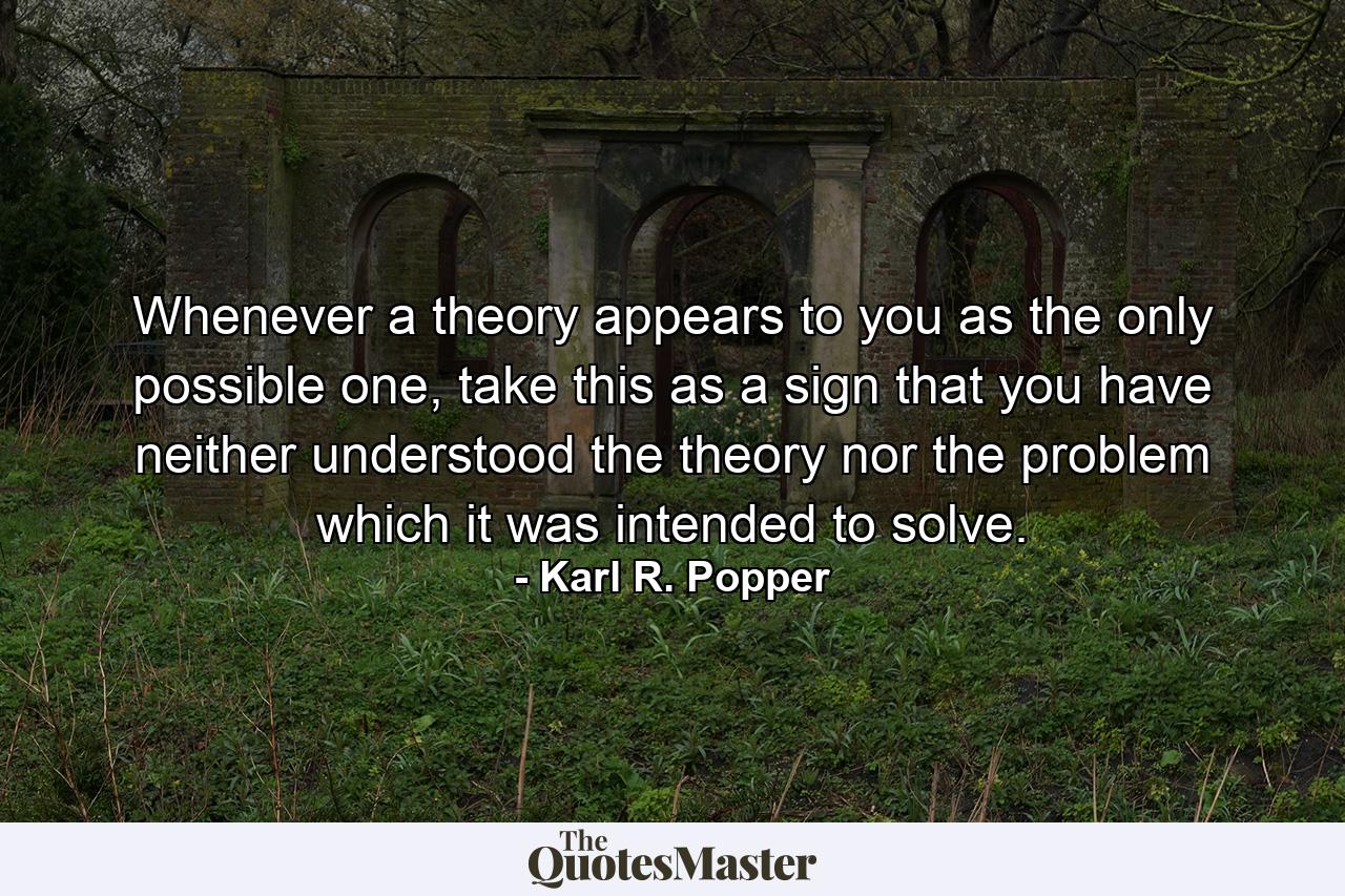 Whenever a theory appears to you as the only possible one, take this as a sign that you have neither understood the theory nor the problem which it was intended to solve. - Quote by Karl R. Popper