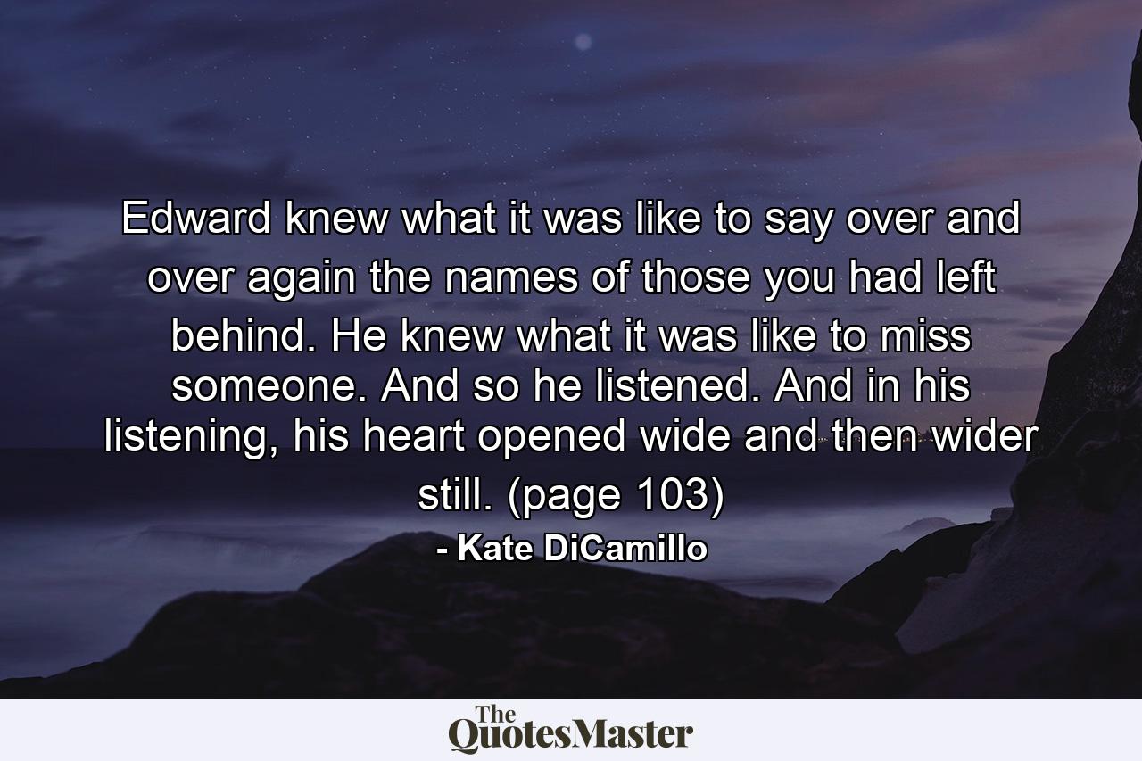 Edward knew what it was like to say over and over again the names of those you had left behind. He knew what it was like to miss someone. And so he listened. And in his listening, his heart opened wide and then wider still. (page 103) - Quote by Kate DiCamillo