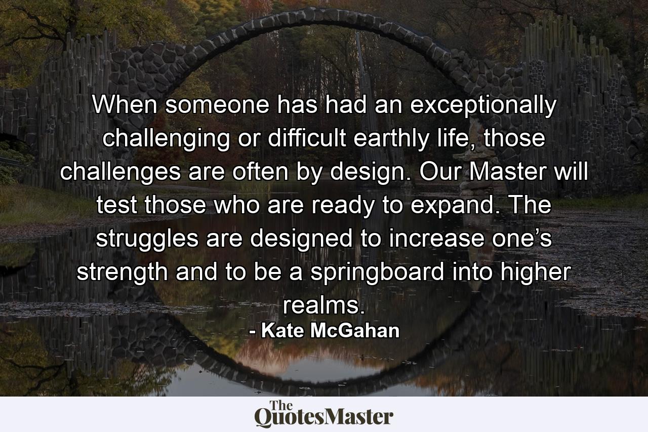 When someone has had an exceptionally challenging or difficult earthly life, those challenges are often by design. Our Master will test those who are ready to expand. The struggles are designed to increase one’s strength and to be a springboard into higher realms. - Quote by Kate McGahan