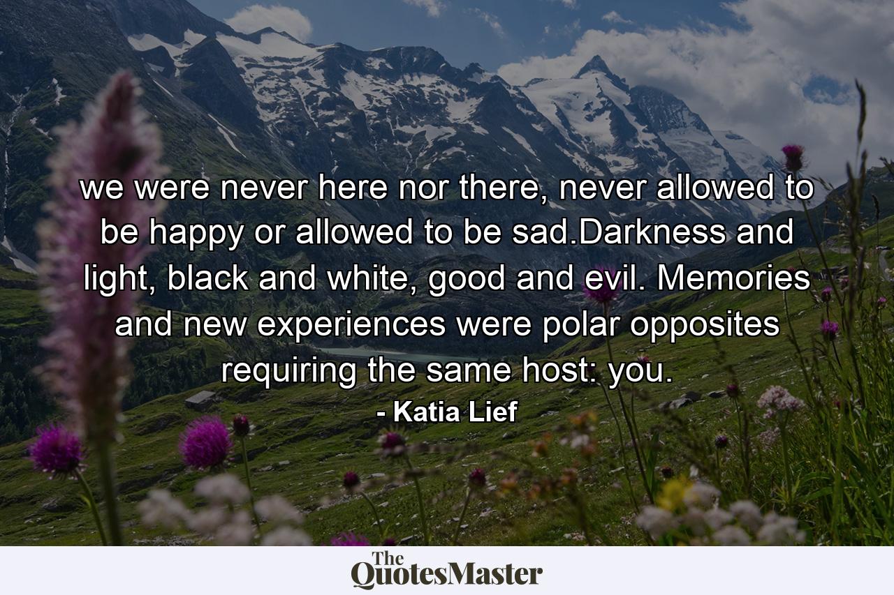 we were never here nor there, never allowed to be happy or allowed to be sad.Darkness and light, black and white, good and evil. Memories and new experiences were polar opposites requiring the same host: you. - Quote by Katia Lief