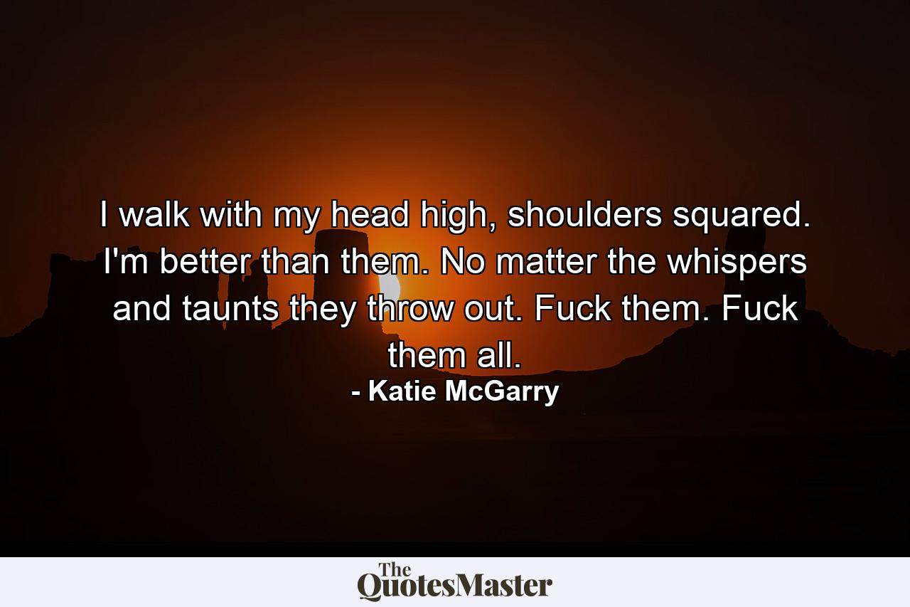 I walk with my head high, shoulders squared. I'm better than them. No matter the whispers and taunts they throw out. Fuck them. Fuck them all. - Quote by Katie McGarry