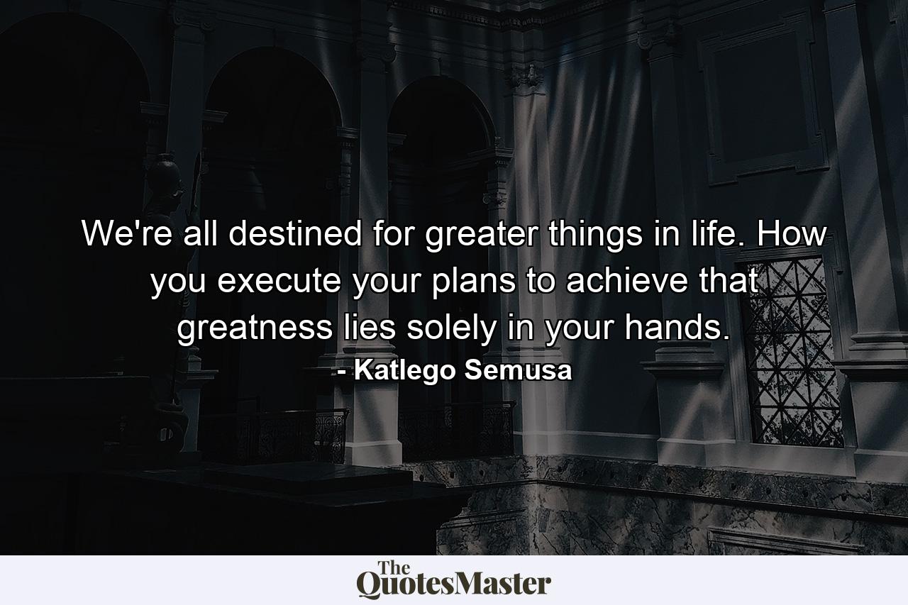 We're all destined for greater things in life. How you execute your plans to achieve that greatness lies solely in your hands. - Quote by Katlego Semusa