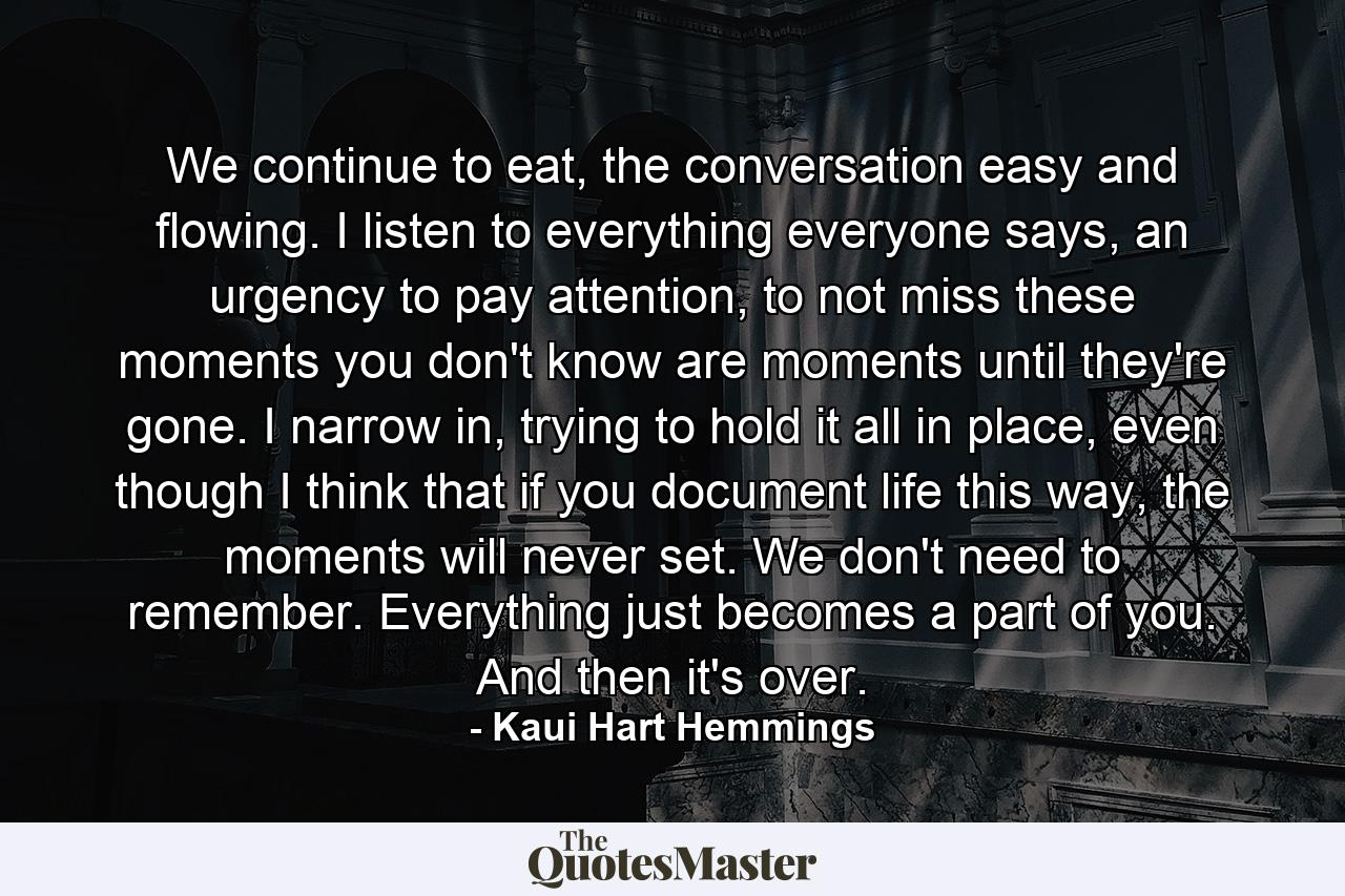 We continue to eat, the conversation easy and flowing. I listen to everything everyone says, an urgency to pay attention, to not miss these moments you don't know are moments until they're gone. I narrow in, trying to hold it all in place, even though I think that if you document life this way, the moments will never set. We don't need to remember. Everything just becomes a part of you. And then it's over. - Quote by Kaui Hart Hemmings