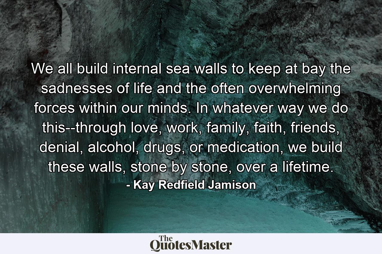 We all build internal sea walls to keep at bay the sadnesses of life and the often overwhelming forces within our minds. In whatever way we do this--through love, work, family, faith, friends, denial, alcohol, drugs, or medication, we build these walls, stone by stone, over a lifetime. - Quote by Kay Redfield Jamison