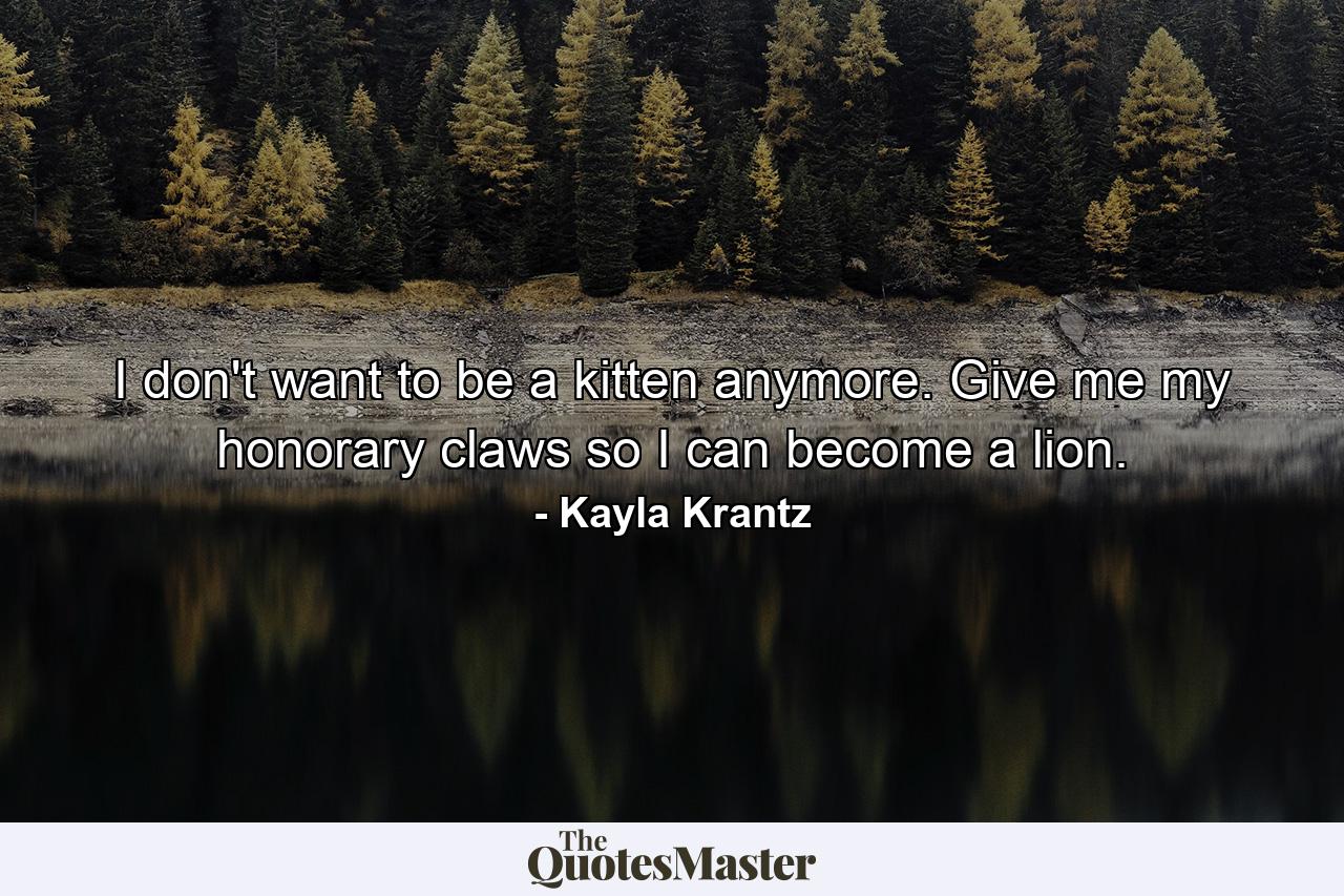 I don't want to be a kitten anymore. Give me my honorary claws so I can become a lion. - Quote by Kayla Krantz