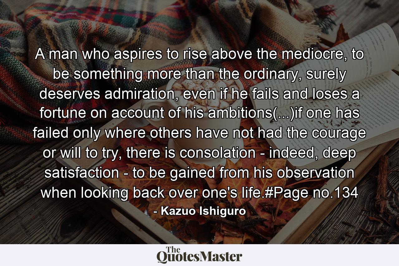 A man who aspires to rise above the mediocre, to be something more than the ordinary, surely deserves admiration, even if he fails and loses a fortune on account of his ambitions(...)if one has failed only where others have not had the courage or will to try, there is consolation - indeed, deep satisfaction - to be gained from his observation when looking back over one's life.#Page no.134 - Quote by Kazuo Ishiguro