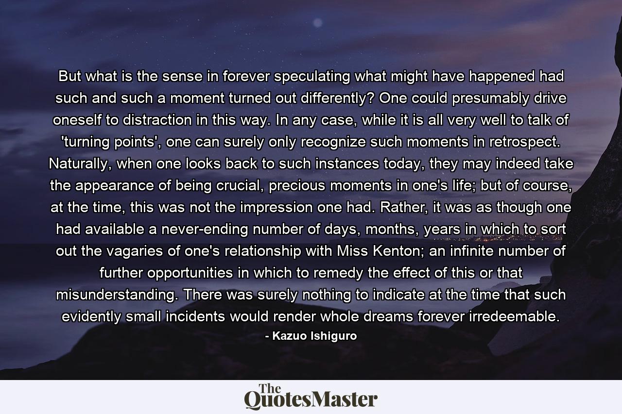 But what is the sense in forever speculating what might have happened had such and such a moment turned out differently? One could presumably drive oneself to distraction in this way. In any case, while it is all very well to talk of 'turning points', one can surely only recognize such moments in retrospect. Naturally, when one looks back to such instances today, they may indeed take the appearance of being crucial, precious moments in one's life; but of course, at the time, this was not the impression one had. Rather, it was as though one had available a never-ending number of days, months, years in which to sort out the vagaries of one's relationship with Miss Kenton; an infinite number of further opportunities in which to remedy the effect of this or that misunderstanding. There was surely nothing to indicate at the time that such evidently small incidents would render whole dreams forever irredeemable. - Quote by Kazuo Ishiguro