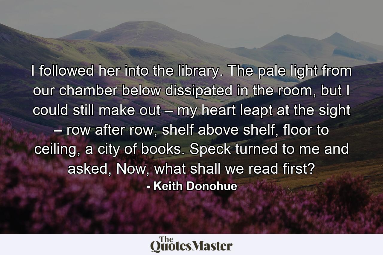 I followed her into the library. The pale light from our chamber below dissipated in the room, but I could still make out – my heart leapt at the sight – row after row, shelf above shelf, floor to ceiling, a city of books. Speck turned to me and asked, Now, what shall we read first? - Quote by Keith Donohue