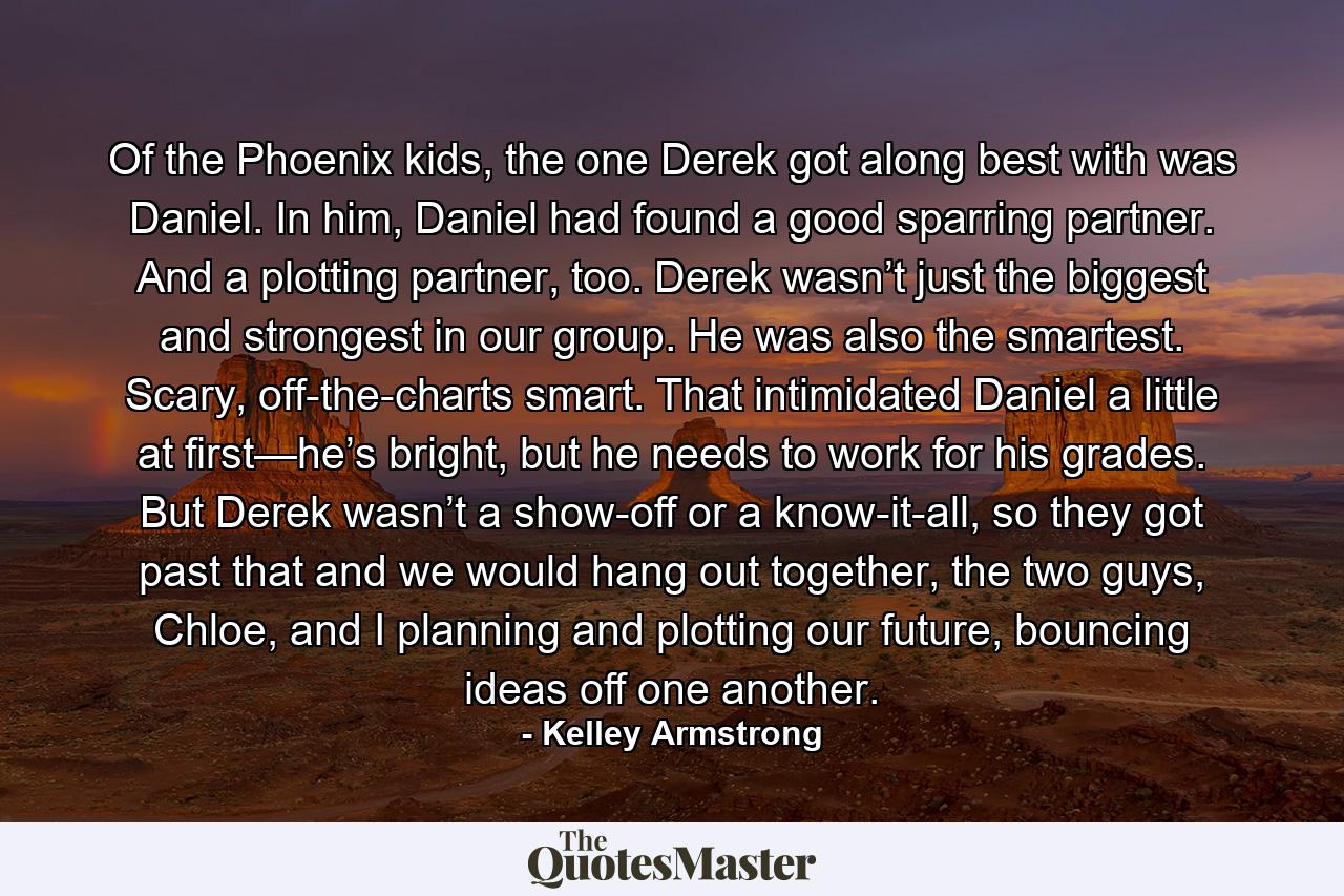 Of the Phoenix kids, the one Derek got along best with was Daniel. In him, Daniel had found a good sparring partner. And a plotting partner, too. Derek wasn’t just the biggest and strongest in our group. He was also the smartest. Scary, off-the-charts smart. That intimidated Daniel a little at first—he’s bright, but he needs to work for his grades. But Derek wasn’t a show-off or a know-it-all, so they got past that and we would hang out together, the two guys, Chloe, and I planning and plotting our future, bouncing ideas off one another. - Quote by Kelley Armstrong