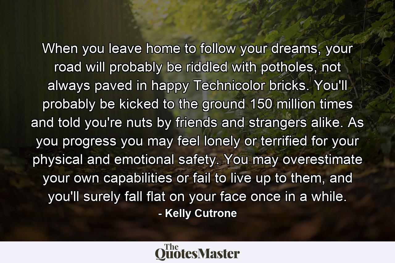 When you leave home to follow your dreams, your road will probably be riddled with potholes, not always paved in happy Technicolor bricks. You'll probably be kicked to the ground 150 million times and told you're nuts by friends and strangers alike. As you progress you may feel lonely or terrified for your physical and emotional safety. You may overestimate your own capabilities or fail to live up to them, and you'll surely fall flat on your face once in a while. - Quote by Kelly Cutrone