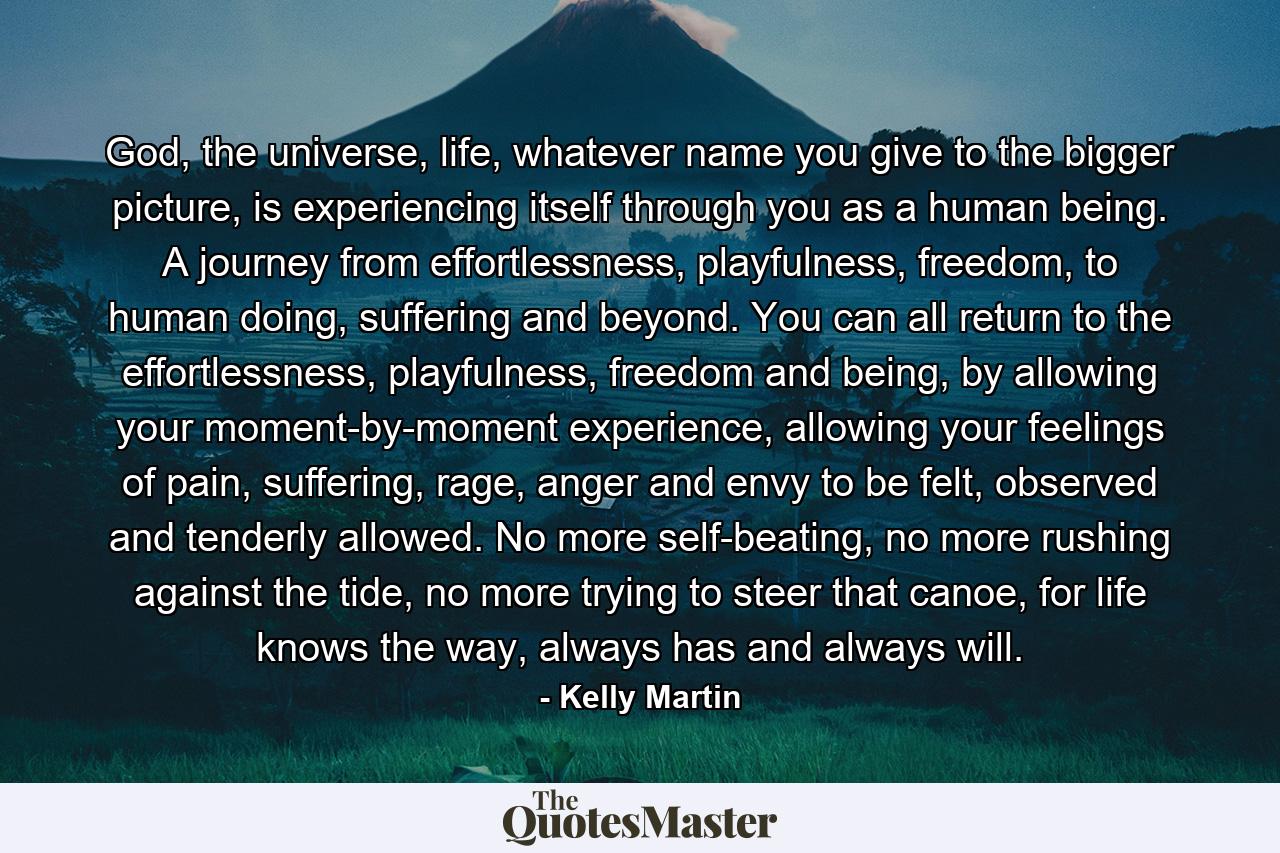 God, the universe, life, whatever name you give to the bigger picture, is experiencing itself through you as a human being. A journey from effortlessness, playfulness, freedom, to human doing, suffering and beyond. You can all return to the effortlessness, playfulness, freedom and being, by allowing your moment-by-moment experience, allowing your feelings of pain, suffering, rage, anger and envy to be felt, observed and tenderly allowed. No more self-beating, no more rushing against the tide, no more trying to steer that canoe, for life knows the way, always has and always will. - Quote by Kelly Martin