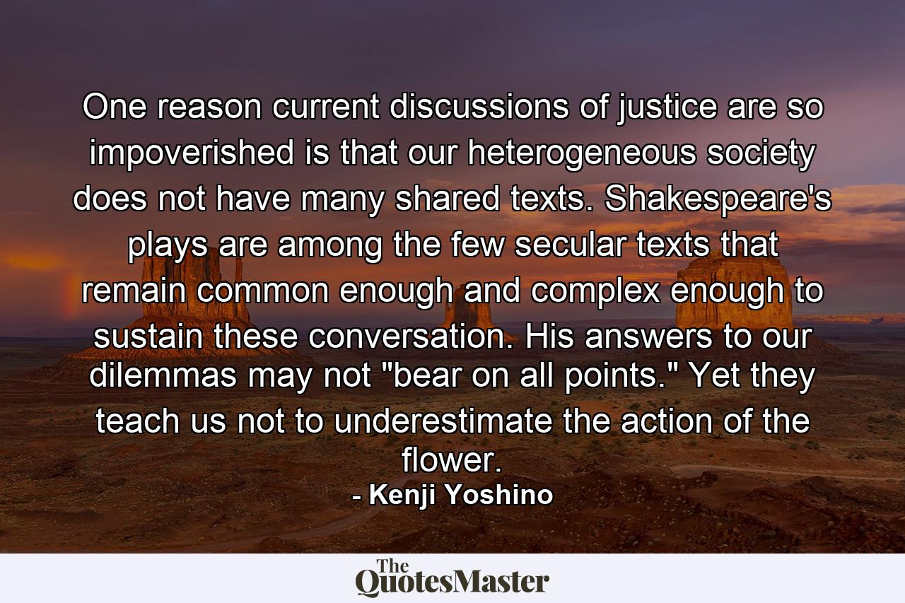 One reason current discussions of justice are so impoverished is that our heterogeneous society does not have many shared texts. Shakespeare's plays are among the few secular texts that remain common enough and complex enough to sustain these conversation. His answers to our dilemmas may not 