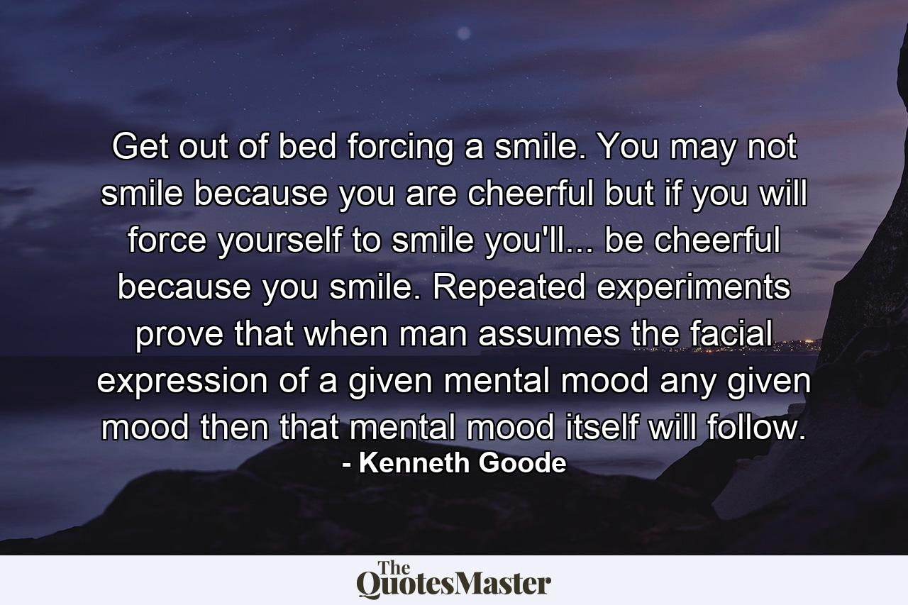 Get out of bed forcing a smile. You may not smile because you are cheerful  but if you will force yourself to smile you'll... be cheerful because you smile. Repeated experiments prove that when man assumes the facial expression of a given mental mood  any given mood  then that mental mood itself will follow. - Quote by Kenneth Goode