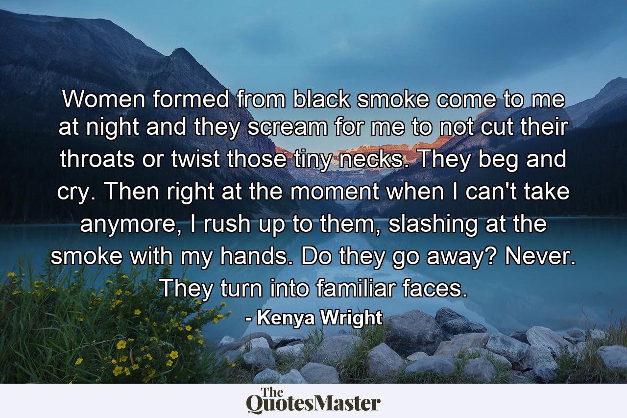 Women formed from black smoke come to me at night and they scream for me to not cut their throats or twist those tiny necks. They beg and cry. Then right at the moment when I can't take anymore, I rush up to them, slashing at the smoke with my hands. Do they go away? Never. They turn into familiar faces. - Quote by Kenya Wright