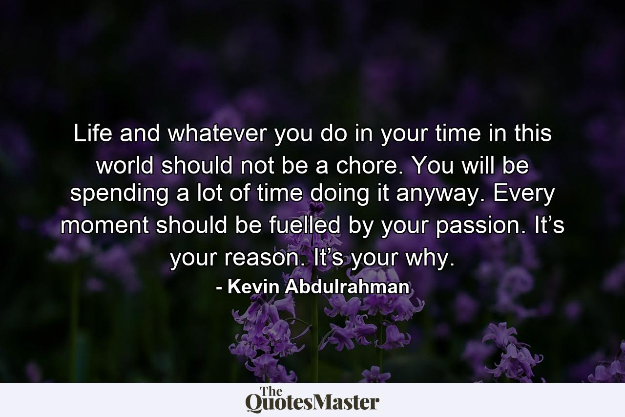 Life and whatever you do in your time in this world should not be a chore. You will be spending a lot of time doing it anyway. Every moment should be fuelled by your passion. It’s your reason. It’s your why. - Quote by Kevin Abdulrahman