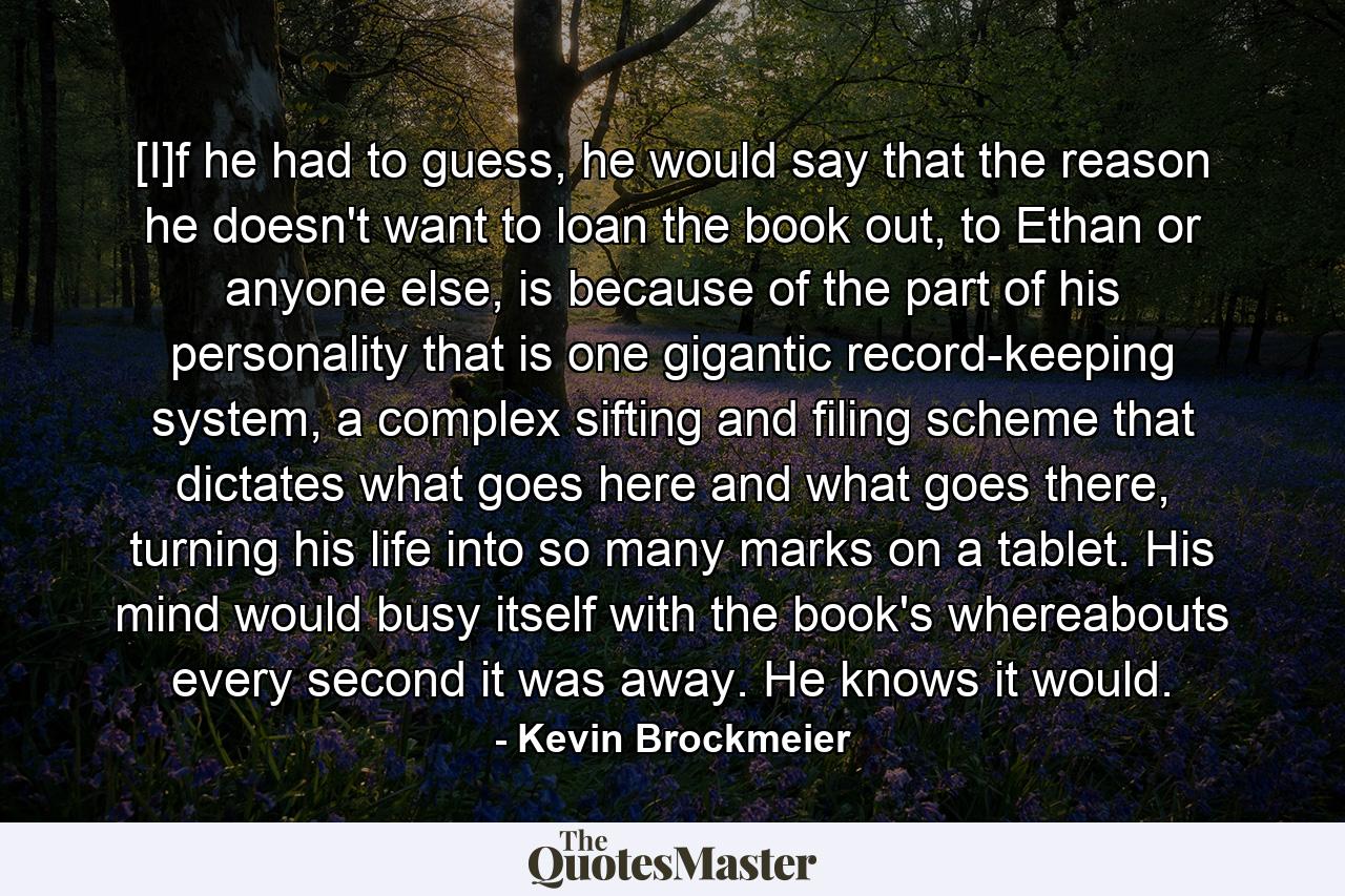 [I]f he had to guess, he would say that the reason he doesn't want to loan the book out, to Ethan or anyone else, is because of the part of his personality that is one gigantic record-keeping system, a complex sifting and filing scheme that dictates what goes here and what goes there, turning his life into so many marks on a tablet. His mind would busy itself with the book's whereabouts every second it was away. He knows it would. - Quote by Kevin Brockmeier