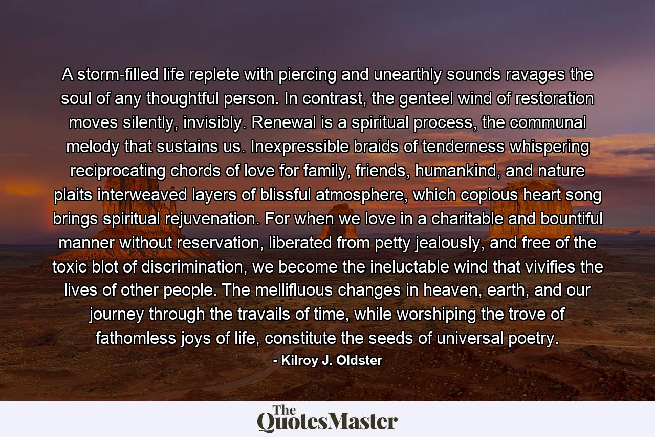A storm-filled life replete with piercing and unearthly sounds ravages the soul of any thoughtful person. In contrast, the genteel wind of restoration moves silently, invisibly. Renewal is a spiritual process, the communal melody that sustains us. Inexpressible braids of tenderness whispering reciprocating chords of love for family, friends, humankind, and nature plaits interweaved layers of blissful atmosphere, which copious heart song brings spiritual rejuvenation. For when we love in a charitable and bountiful manner without reservation, liberated from petty jealously, and free of the toxic blot of discrimination, we become the ineluctable wind that vivifies the lives of other people. The mellifluous changes in heaven, earth, and our journey through the travails of time, while worshiping the trove of fathomless joys of life, constitute the seeds of universal poetry. - Quote by Kilroy J. Oldster